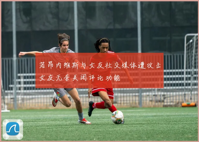若昂内维斯与女友社交媒体遭攻击女友无奈关闭评论功能
