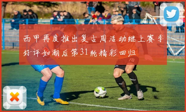 西甲再度推出复古周活动继上赛季好评如潮后第31轮精彩回归