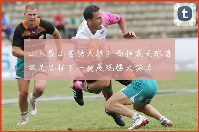 山东泰山客场大胜广西恒宸五球晋级足协杯下一轮展现强大实力