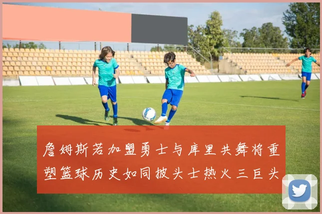 詹姆斯若加盟勇士与库里共舞将重塑篮球历史如同披头士热火三巨头再现