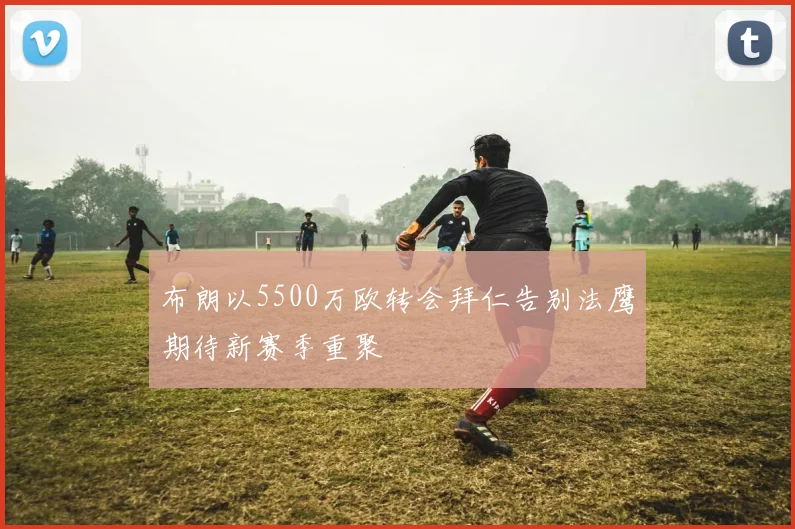 布朗以5500万欧转会拜仁告别法鹰期待新赛季重聚