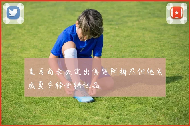 皇马尚未决定出售楚阿梅尼但他或成夏季转会牺牲品