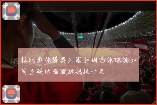 拉比奥称赞奥利塞和姆巴佩球场如同坚硬地面般挑战性十足