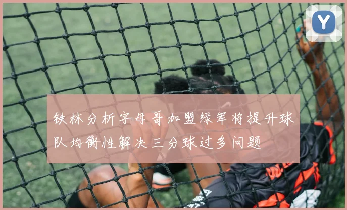 铁林分析字母哥加盟绿军将提升球队均衡性解决三分球过多问题