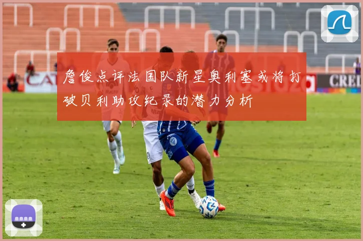 詹俊点评法国队新星奥利塞或将打破贝利助攻纪录的潜力分析
