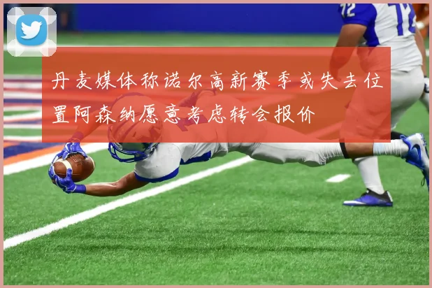 丹麦媒体称诺尔高新赛季或失去位置阿森纳愿意考虑转会报价