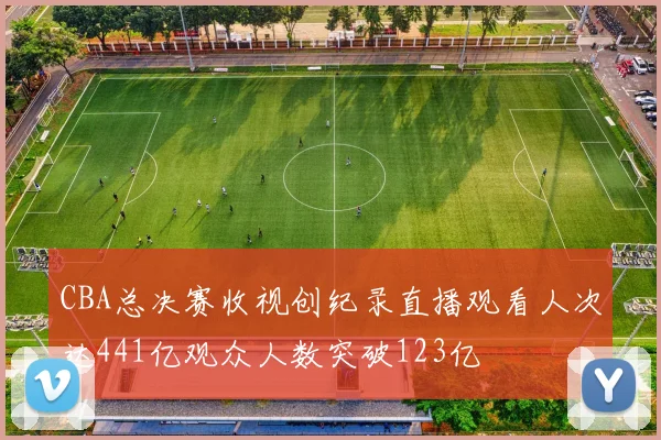 CBA总决赛收视创纪录直播观看人次达441亿观众人数突破123亿