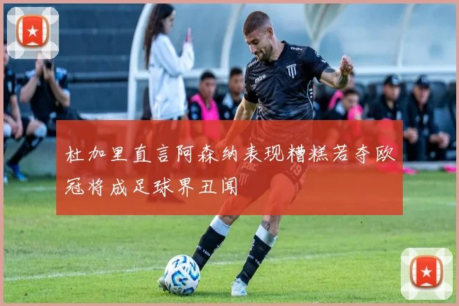 杜加里直言阿森纳表现糟糕若夺欧冠将成足球界丑闻