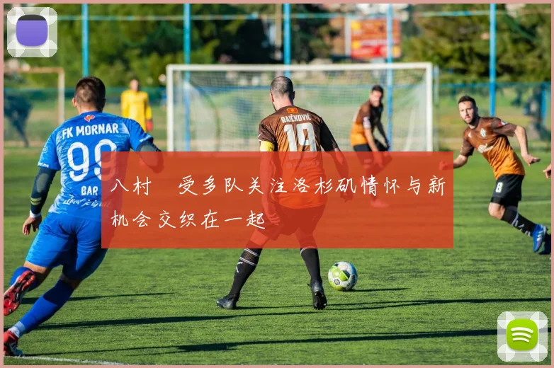 八村塁受多队关注洛杉矶情怀与新机会交织在一起