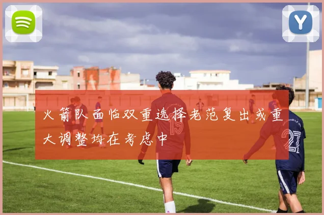 火箭队面临双重选择老范复出或重大调整均在考虑中