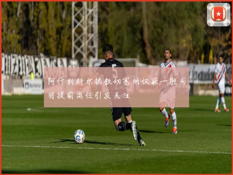 阿什利科尔执教切塞纳仅获一胜或将提前离任引发关注