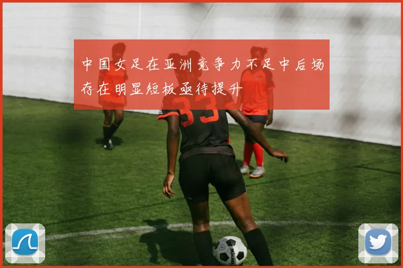 中国女足在亚洲竞争力不足中后场存在明显短板亟待提升